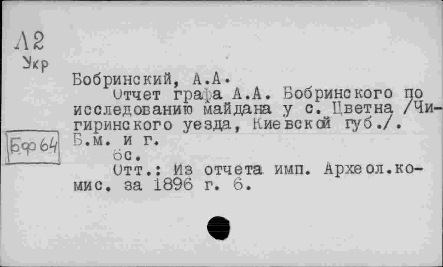 ﻿Л 2
	Бобринский, А.А. итчет гра[.а А.А. Бобринского по исследованию майдана у с. Цветна /Чи гиринского уезда, Кие вс к ей губ./.
	Б.м. и г. 6с. Отт.: Из отчета имп. Археол.коми с. за 1896 г. 6.